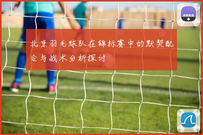 北京羽毛球队在锦标赛中的默契配合与战术分析探讨