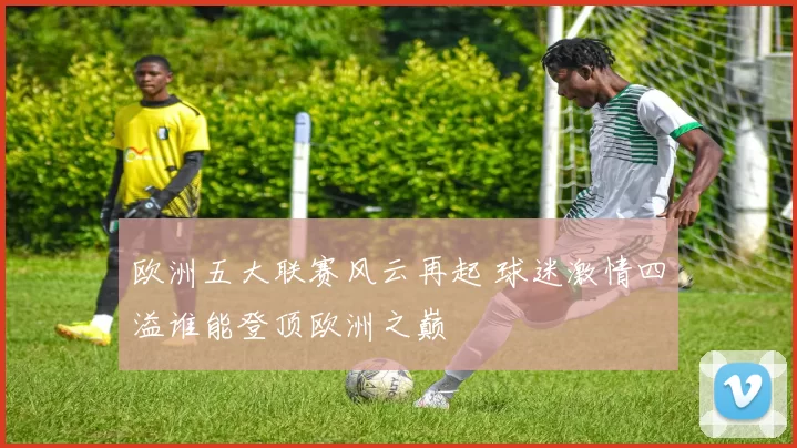 欧洲五大联赛风云再起 球迷激情四溢谁能登顶欧洲之巅