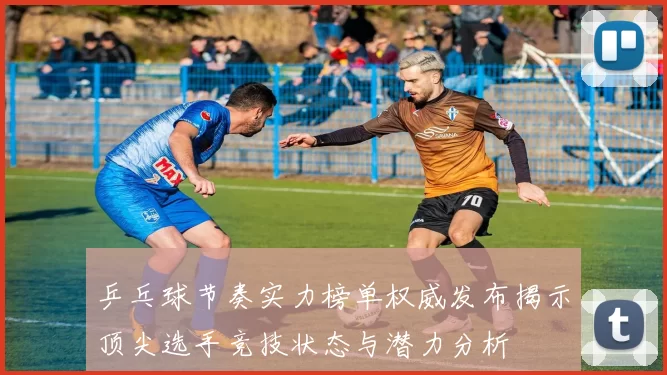 乒乓球节奏实力榜单权威发布揭示顶尖选手竞技状态与潜力分析