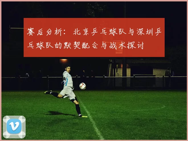 赛后分析：北京乒乓球队与深圳乒乓球队的默契配合与战术探讨