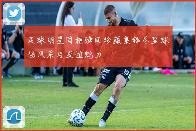 足球明星同框瞬间珍藏集锦尽显球场风采与友谊魅力