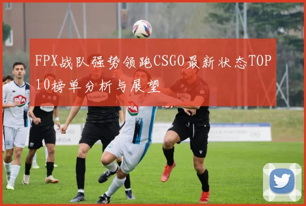 FPX战队强势领跑CSGO最新状态TOP10榜单分析与展望