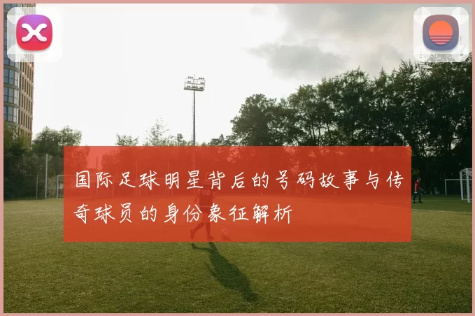 国际足球明星背后的号码故事与传奇球员的身份象征解析
