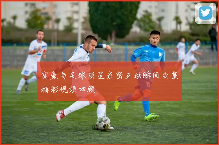 富豪与足球明星亲密互动瞬间合集精彩视频回顾