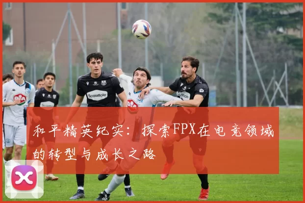 和平精英纪实：探索FPX在电竞领域的转型与成长之路