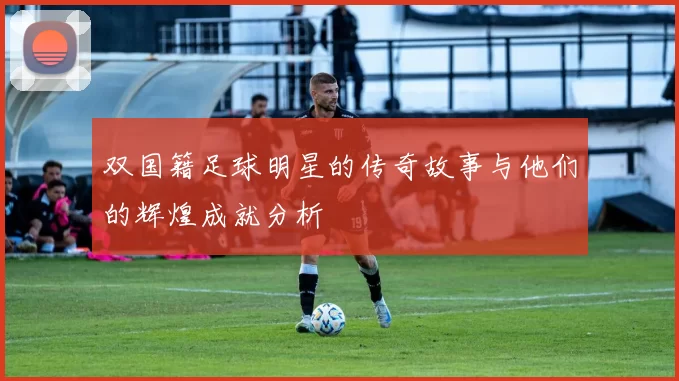 双国籍足球明星的传奇故事与他们的辉煌成就分析