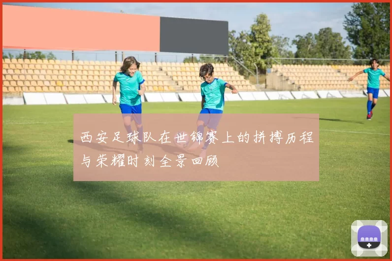 西安足球队在世锦赛上的拼搏历程与荣耀时刻全景回顾