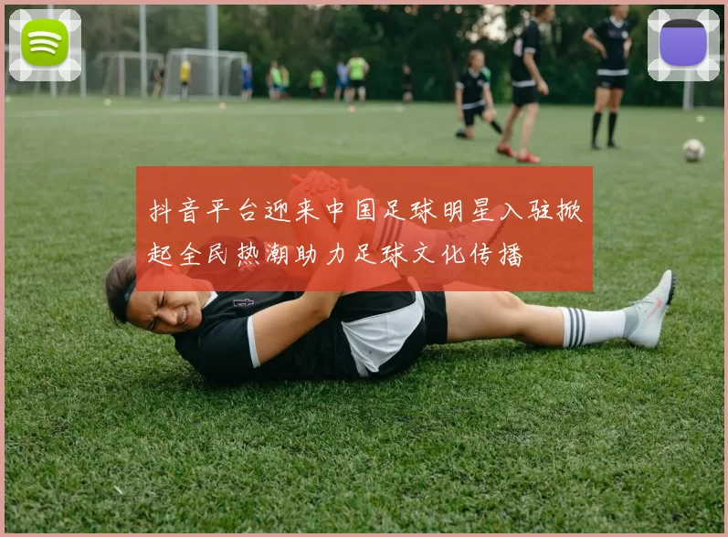 抖音平台迎来中国足球明星入驻掀起全民热潮助力足球文化传播
