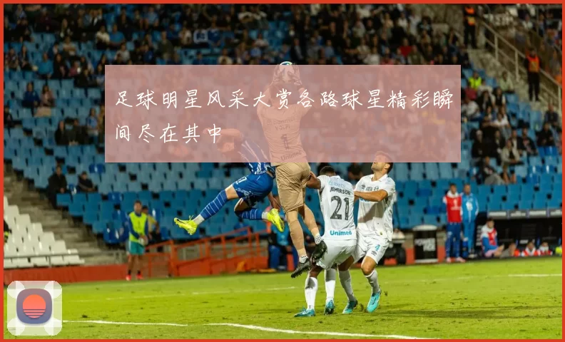 足球明星风采大赏各路球星精彩瞬间尽在其中