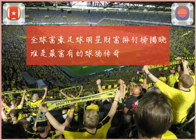 全球富豪足球明星财富排行榜揭晓谁是最富有的球场传奇