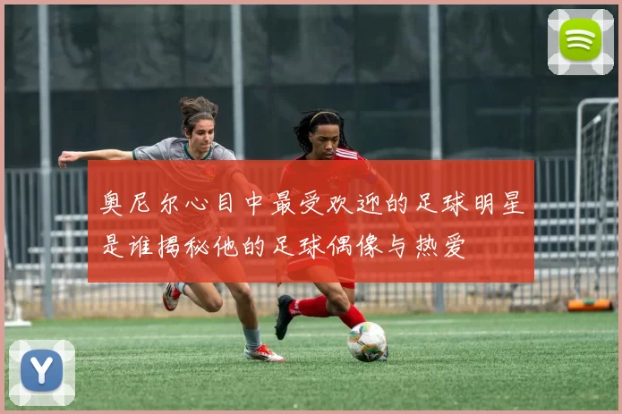 奥尼尔心目中最受欢迎的足球明星是谁揭秘他的足球偶像与热爱