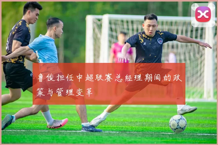 鲁俊担任中超联赛总经理期间的政策与管理变革