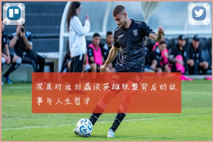 深度对话刘磊谈英雄联盟背后的故事与人生哲学
