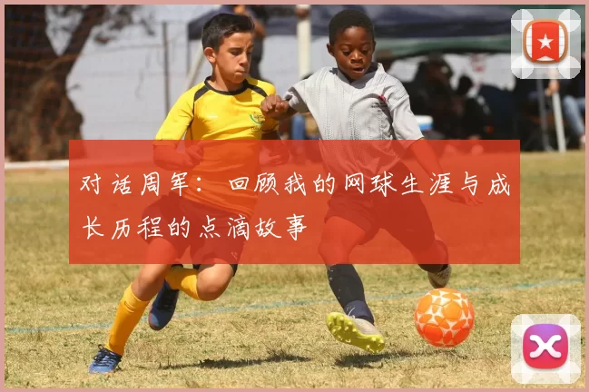 对话周军：回顾我的网球生涯与成长历程的点滴故事