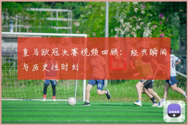 皇马欧冠决赛视频回顾：经典瞬间与历史性时刻